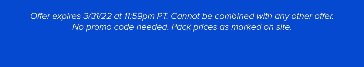 Offer expires 3/31/22 at 11:59p PT. Cannot be combined with any other offer. No Promo Code Needed. Pack prices are marked on site.