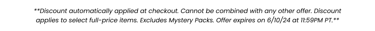 **Discount automatically applied at checkout. Cannot be combined with any other offer. Discount applies to select full-price items. Excludes Mystery Packs. Offer expires on 6/10/24 at 11:59PM PT.**
