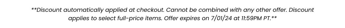 **Discount automatically applied at checkout. Cannot be combined with any other offer. Discount applies to select full-price items. Offer expires on 7/01/24 at 11:59pm PT. **