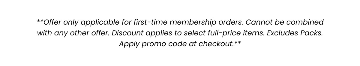 Offer only applicable for first-time membership orders. Cannot be combined with any other offer. Discount applies to select full-price items. Excludes Packs. Apply promo code at checkout. 