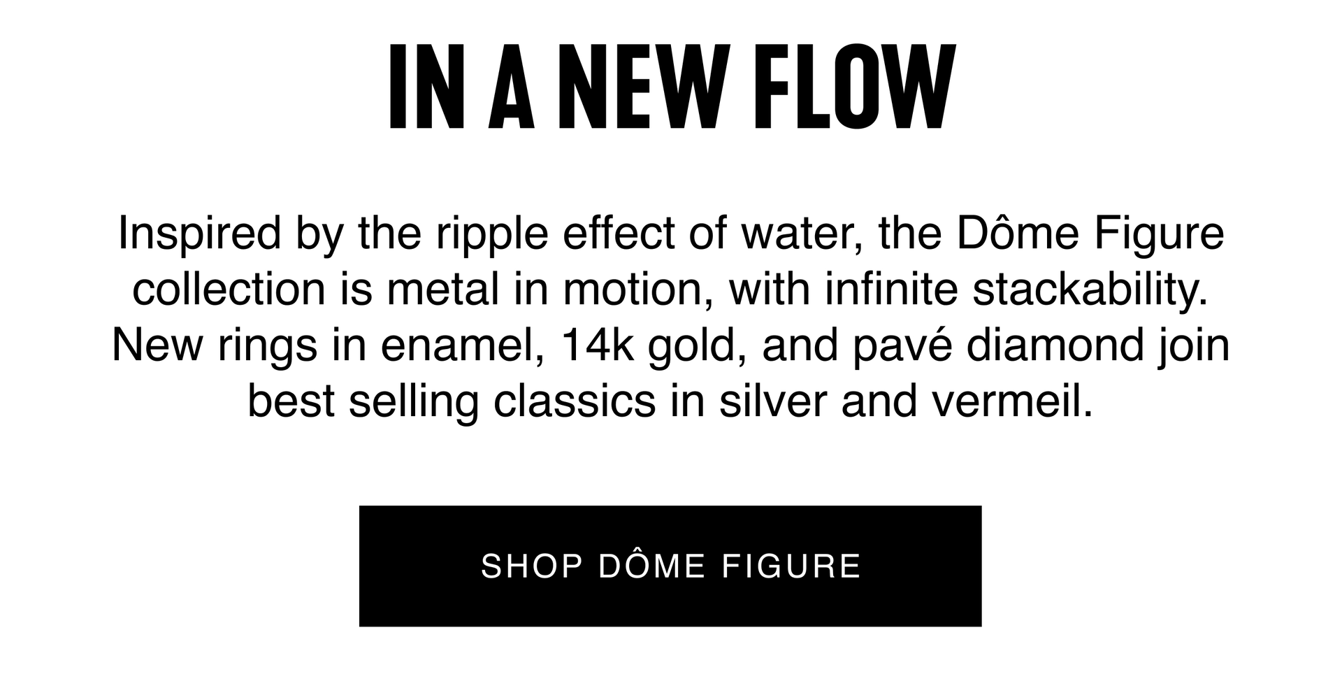 Inspired by the ripple effect of water, the Dôme Figure collection is metal in motion. New rings in enamel, 14k gold, and pavé diamond join best selling classics in silver and vermeil. SHOP DÔME FIGURE.