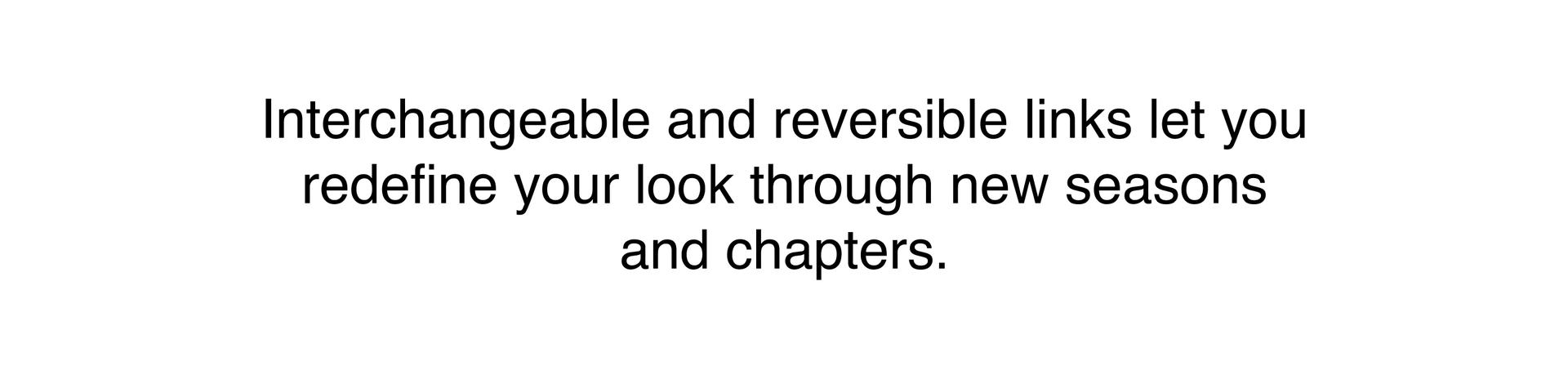 Interchangeable and reversible links let you redefine your look through new seasons and chapters.