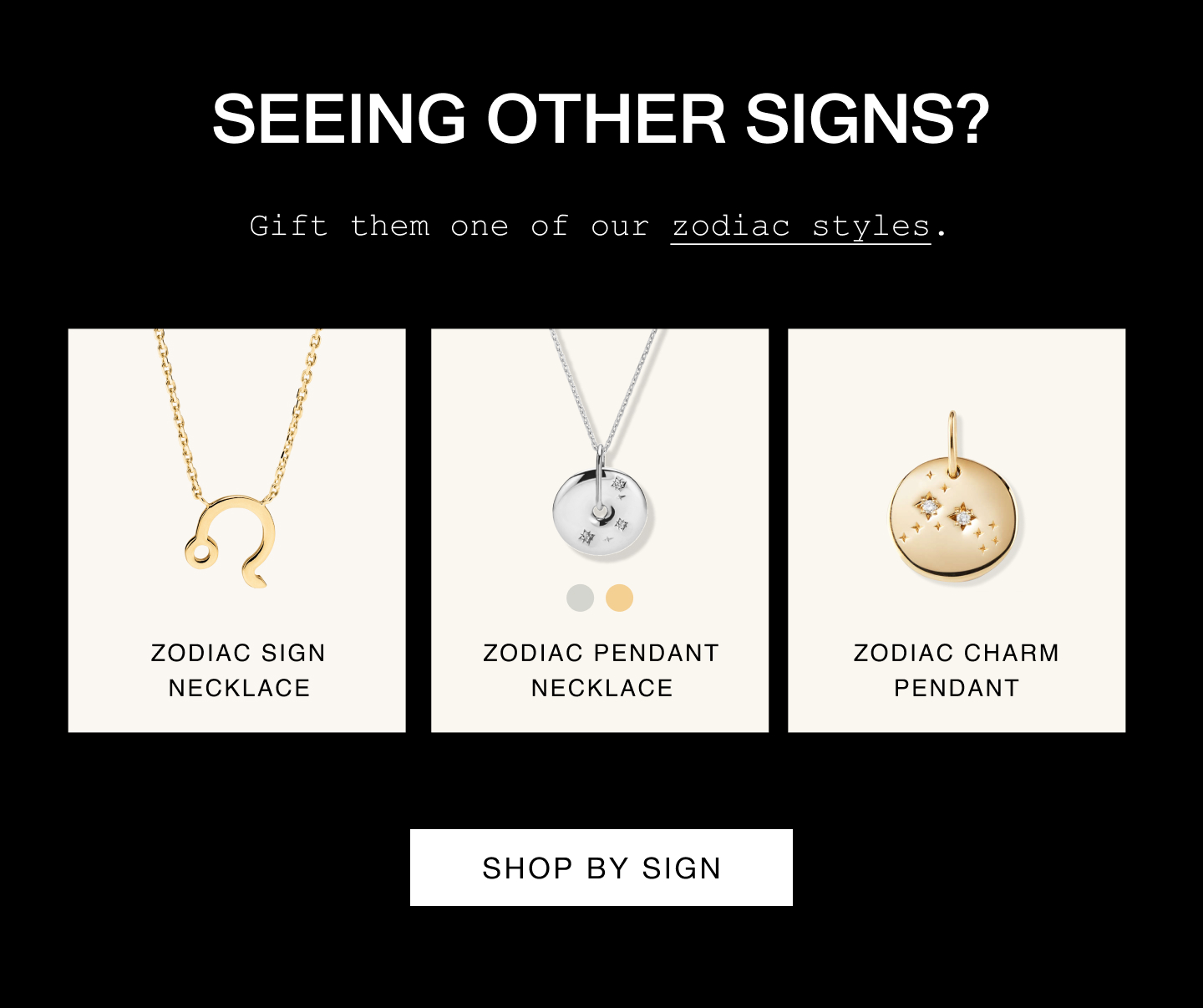Seeing other signs? Gift them one of our zodiac styles. Zodiac Sign Necklace. Zodiac Pendant Necklace. Zodiac Charm Pendant. Shop By Sign.