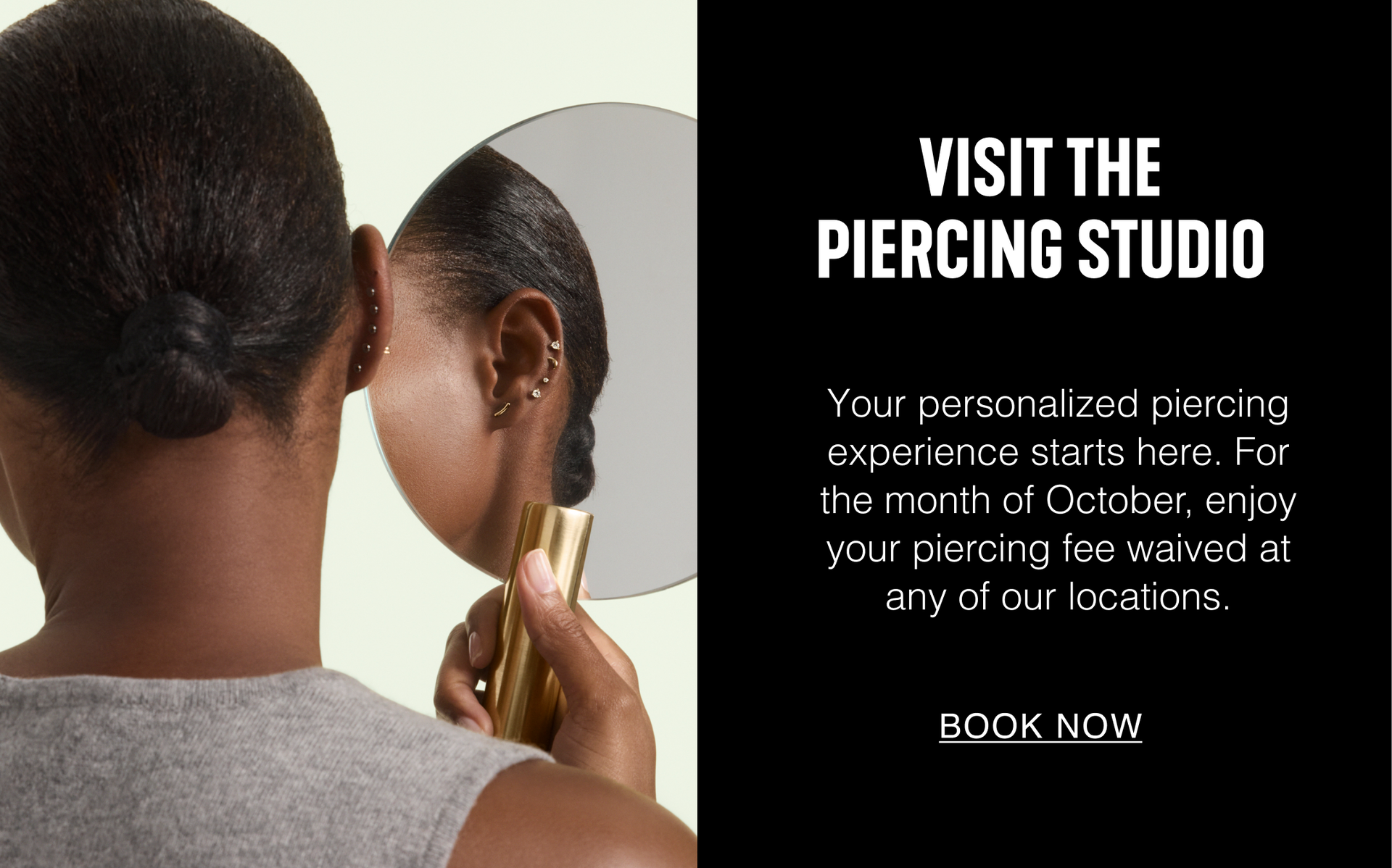 Visit The Piercing Studio. Your personalized piercing experience starts here. For the month of October, enjoy your piercing fee waived at any of our locations. Book Now.