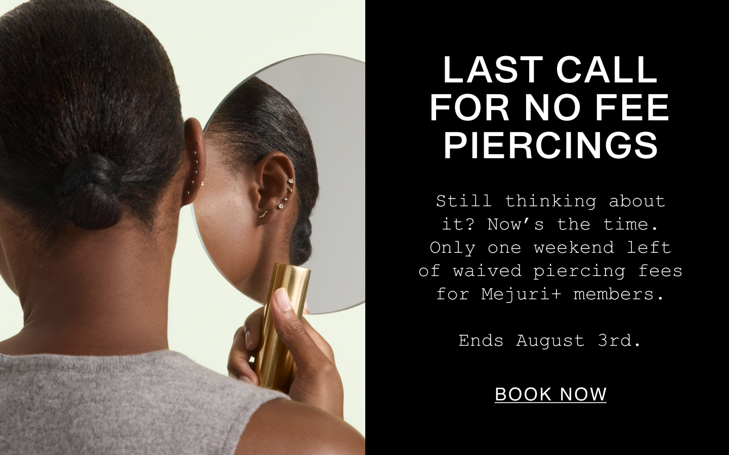 Last Call For No Fee Piercings. Still thinking about it? Now's the time. Only one weekend left of waived piercing fees for Mejuri+ members. Ends August 3rd. Book Now.