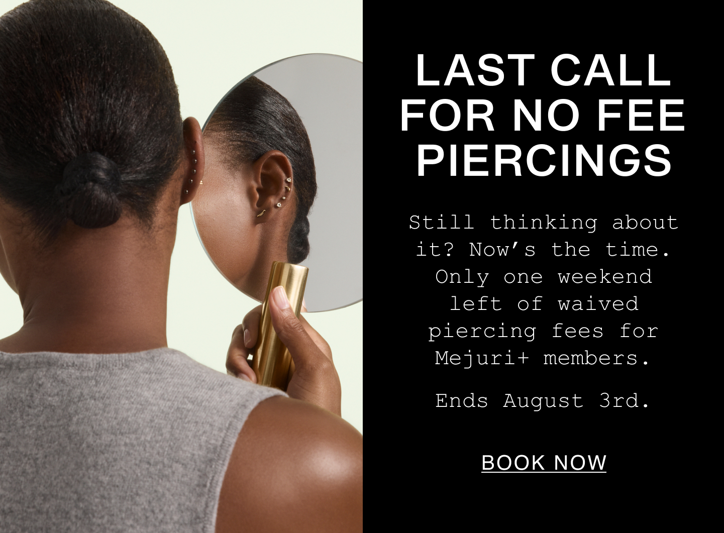 Last Call For No Fee Piercings. Still thinking about it? Now's the time. Only one weekend left of waived piercing fees for Mejuri+ members. Ends August 3rd. Book Now.