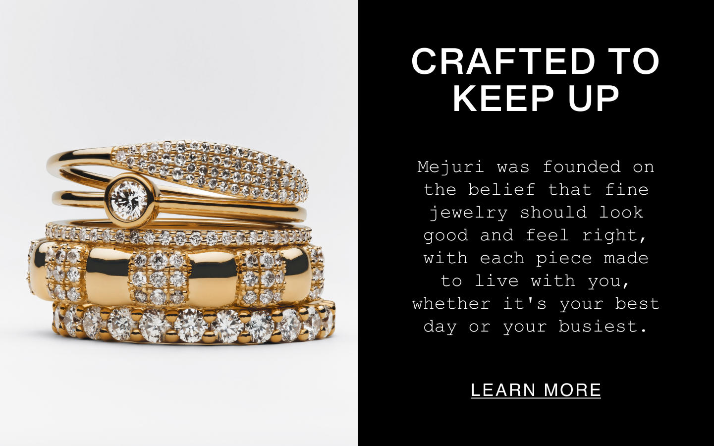 Crafted to Keep Up. Mejuri was founded on the belief that fine jewelry should look good and feel right, with each piece made to live with you, whether it's your best day or your busiest. Learn More.