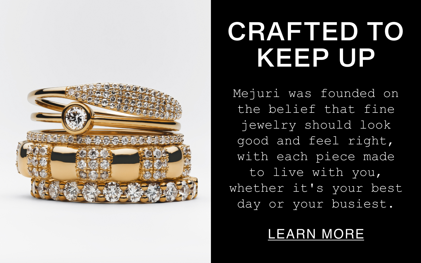 Crafted to Keep Up. Mejuri was founded on the belief that fine jewelry should look good and feel right, with each piece made to live with you, whether it's your best day or your busiest. Learn More.