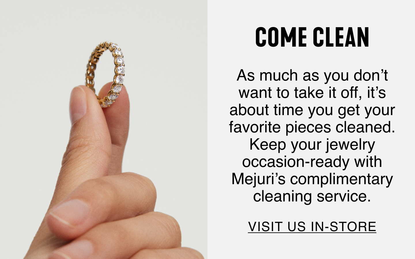 Come Clean. As much as you don't want to take it off, it's about time you get your favourite pieces cleaned. Keep your jewelry occasion-ready with Mejuri's complimentary cleaning service. Visit Us In-Store.