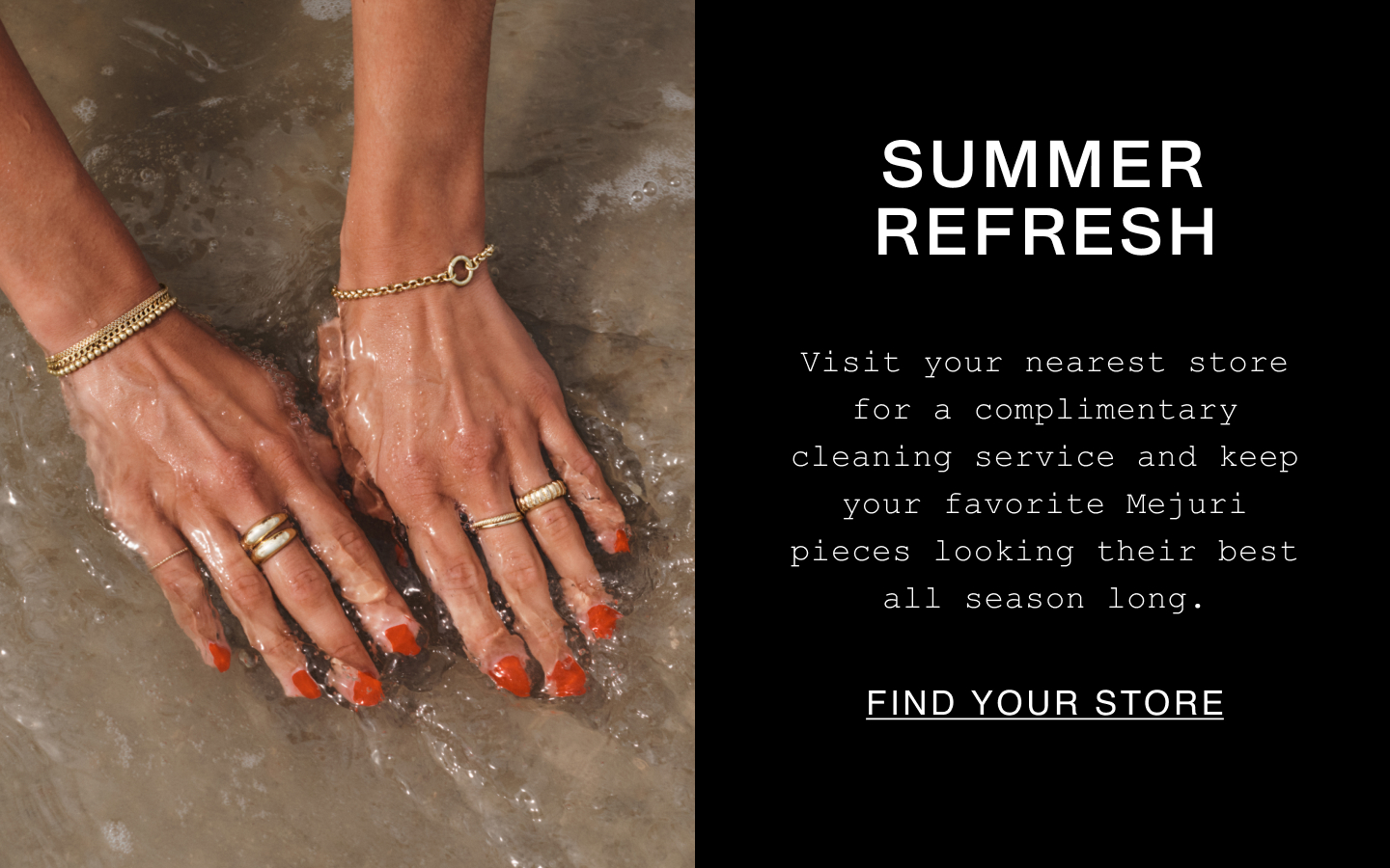 Summer Refresh. Visit your nearest store for a complimentary cleaning service and keep your favorite Mejuri pieces looking their best all season long. Find Your Store. Summer Refresh. Visit your nearest store for a complimentary cleaning service and keep your favorite Mejuri pieces looking their best all season long. Find Your Store.