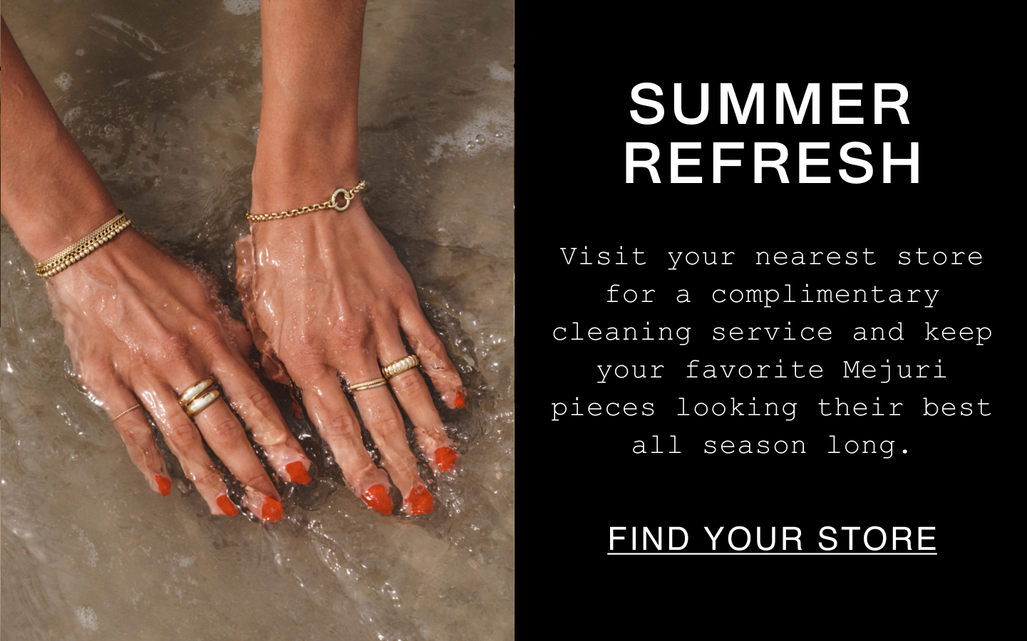 Summer Refresh. Visit your nearest store for a complimentary cleaning service and keep your favorite Mejuri pieces looking their best all season long. Find Your Store.