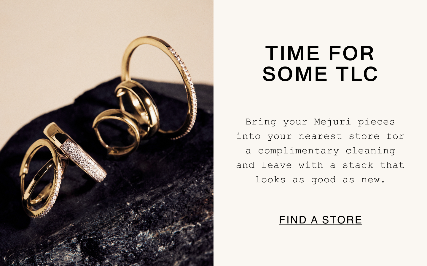 Time For Some TLC. Bring your Mejuri pieces into your nearest store for a complimentary cleaning and leave with a stack that looks as good as new. Find A Store. Time For Some TLC. Bring your Mejuri pieces into your nearest store for a complimentary cleaning and leave with a stack that looks as good as new. Find A Store.