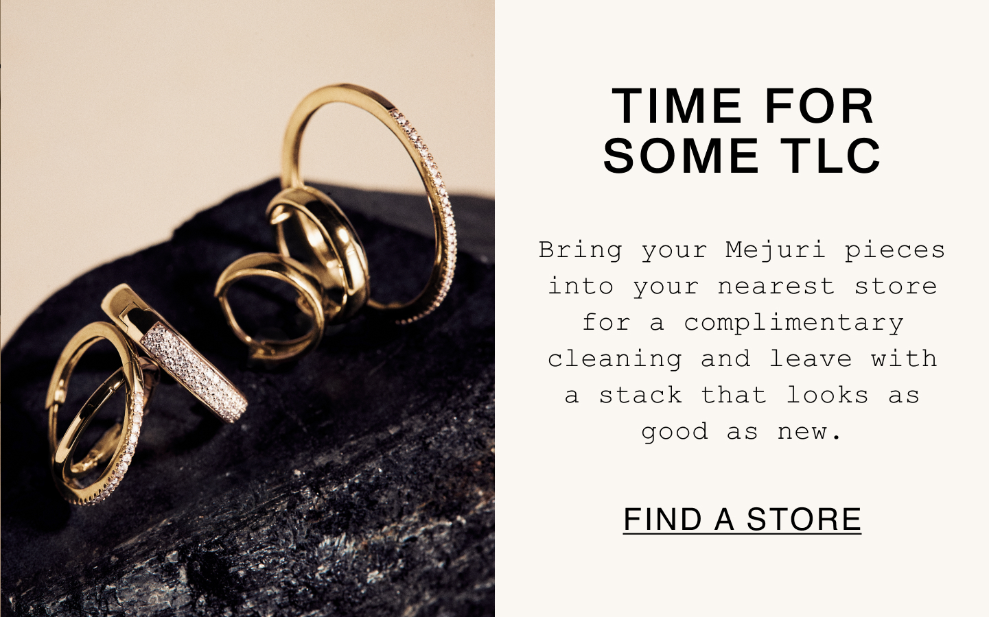 Time For Some TLC. Bring your Mejuri pieces into your nearest store for a complimentary cleaning and leave with a stack that looks as good as new. Find A Store. Time For Some TLC. Bring your Mejuri pieces into your nearest store for a complimentary cleaning and leave with a stack that looks as good as new. Find A Store.