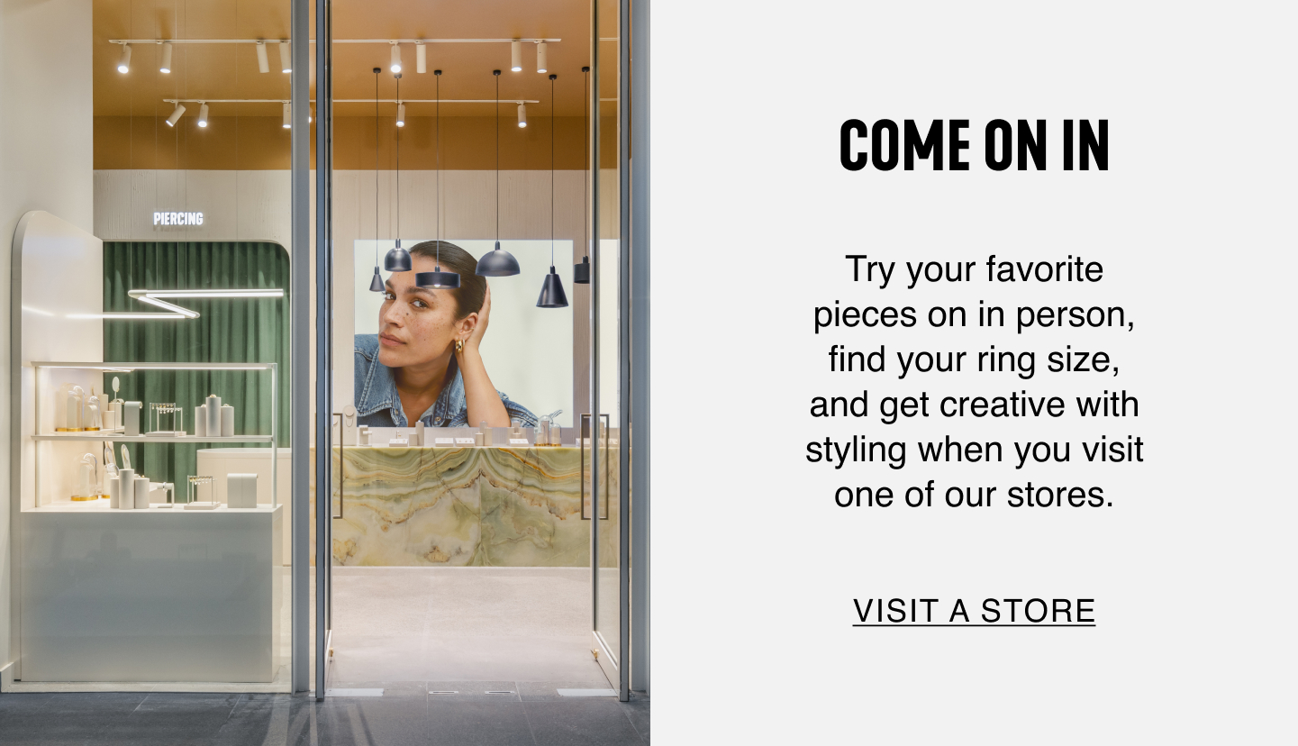 Come On In. Try your favorite pieces on in person, fine your ring size, and get creative with styling when you visit one of our stores. Visit a Store.