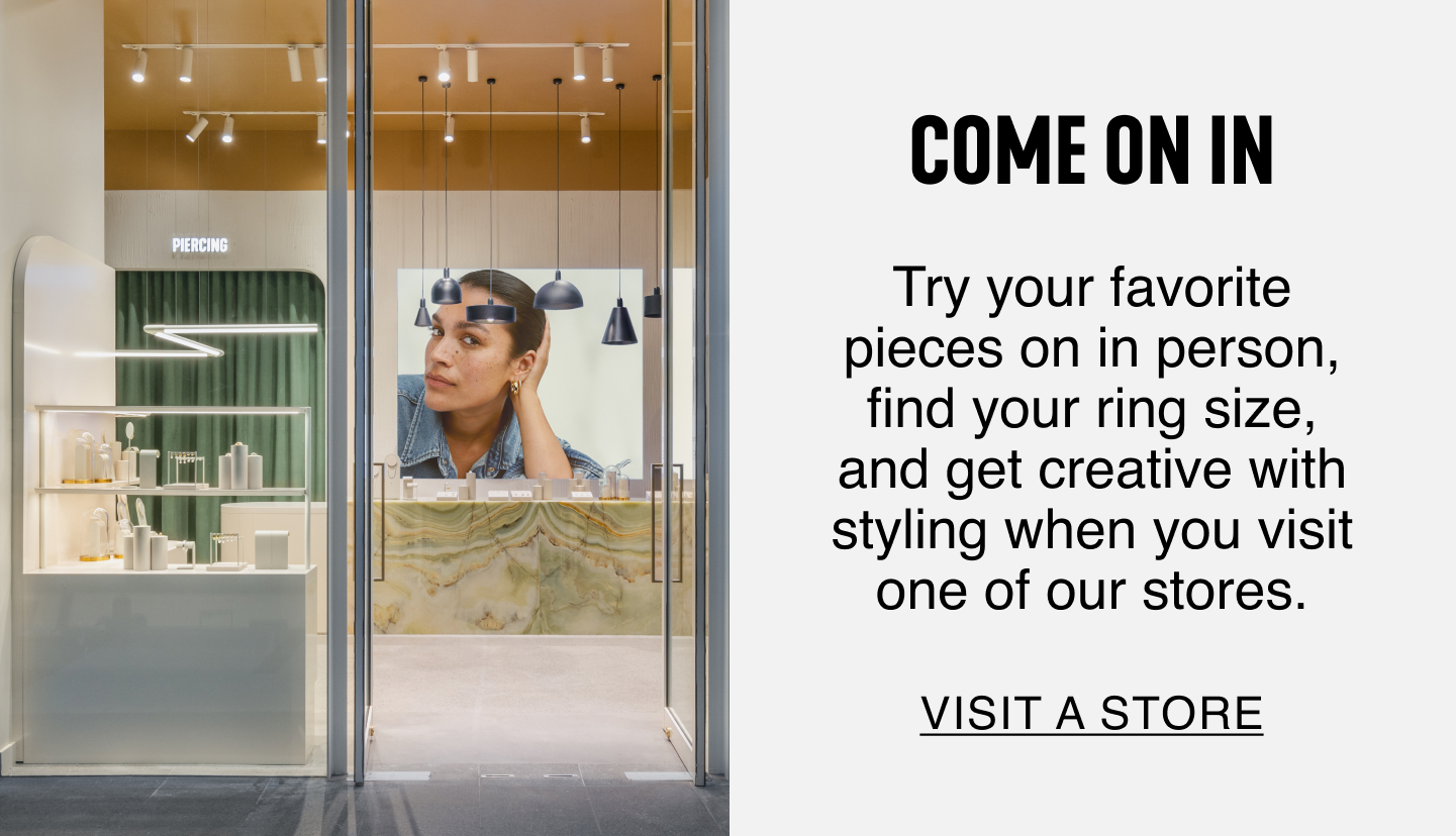 Come On In. Try your favorite pieces on in person, fine your ring size, and get creative with styling when you visit one of our stores. Visit a Store.