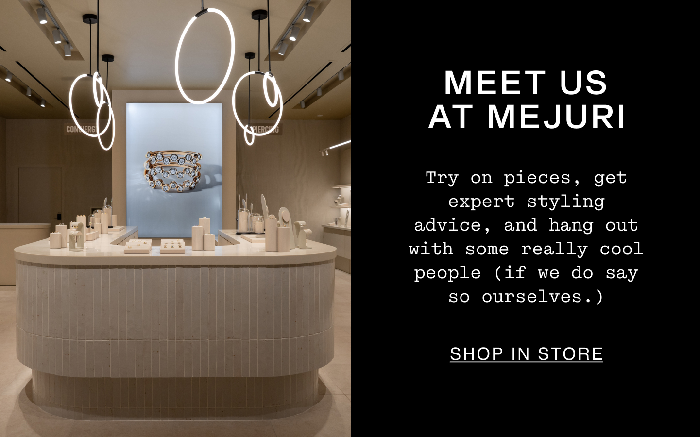 Meet Us At Mejuri. Try on pieces, get expert styling advice, and hang out with some really cool people (if we do say so ourselves.). Shop In Store.