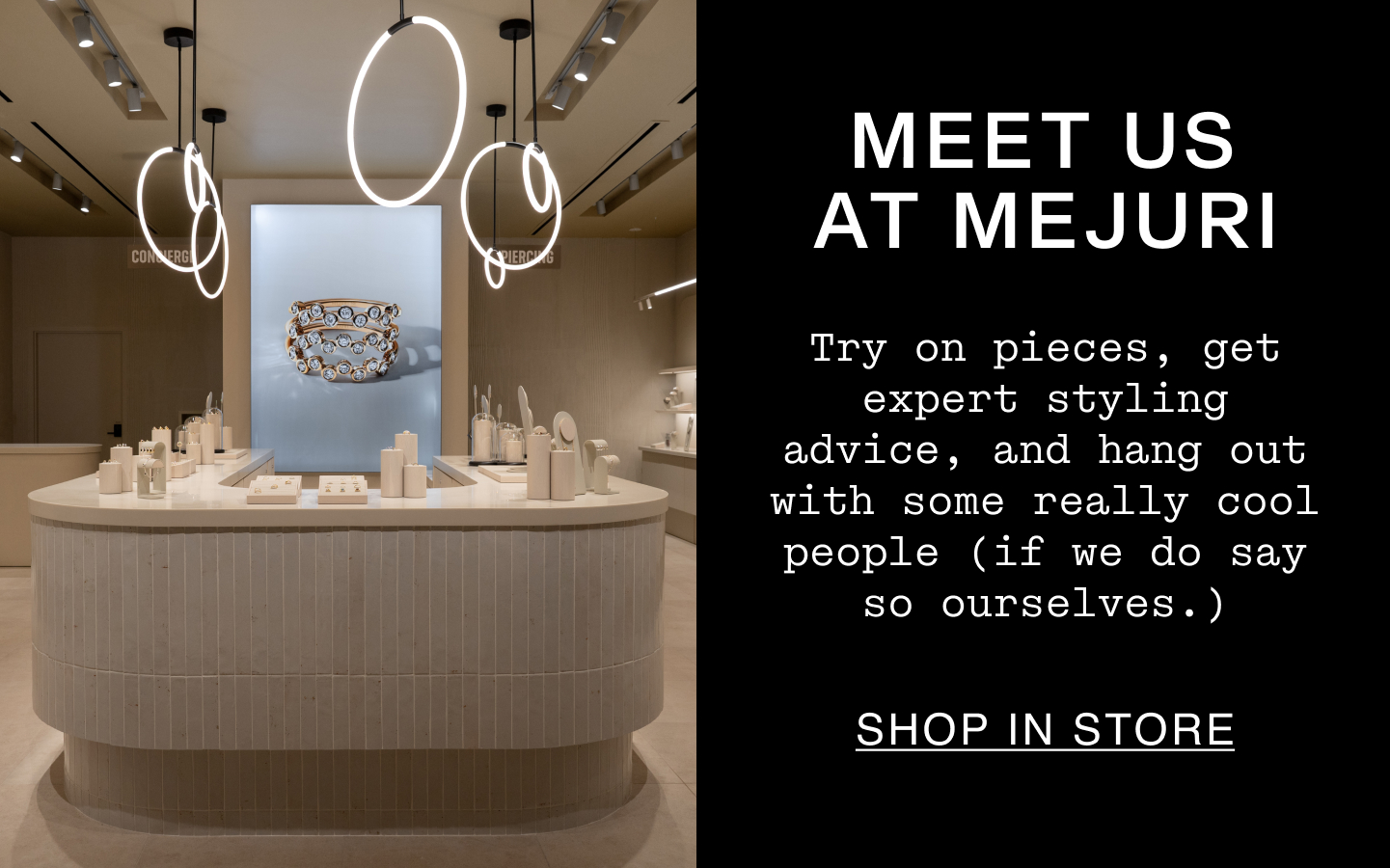 Meet Us At Mejuri. Try on pieces, get expert styling advice, and hang out with some really cool people (if we do say so ourselves.). Shop In Store.