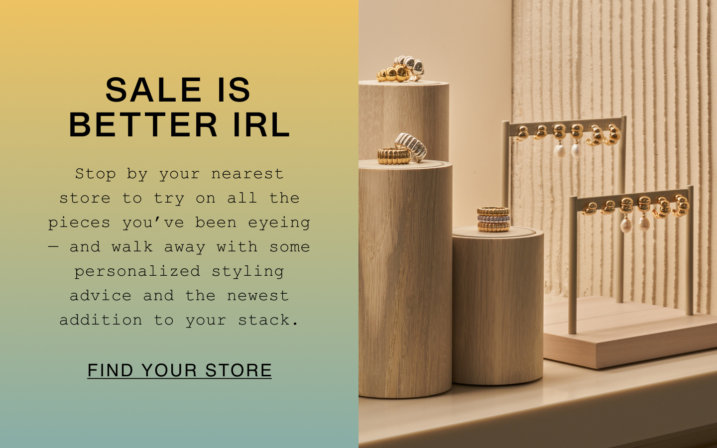Sale Is Better IRL. Stop by your nearest store to try on all the pieces you've been eyeing - and walk away with some personalized styling advice and the newest addition to your stack. Find Your Store.