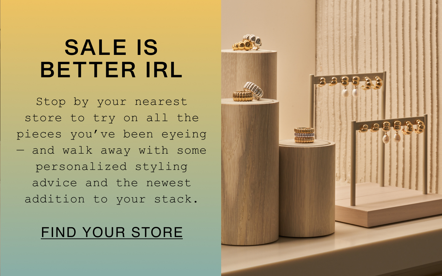 Sale Is Better IRL. Stop by your nearest store to try on all the pieces you've been eyeing - and walk away with some personalized styling advice and the newest addition to your stack. Find Your Store.
