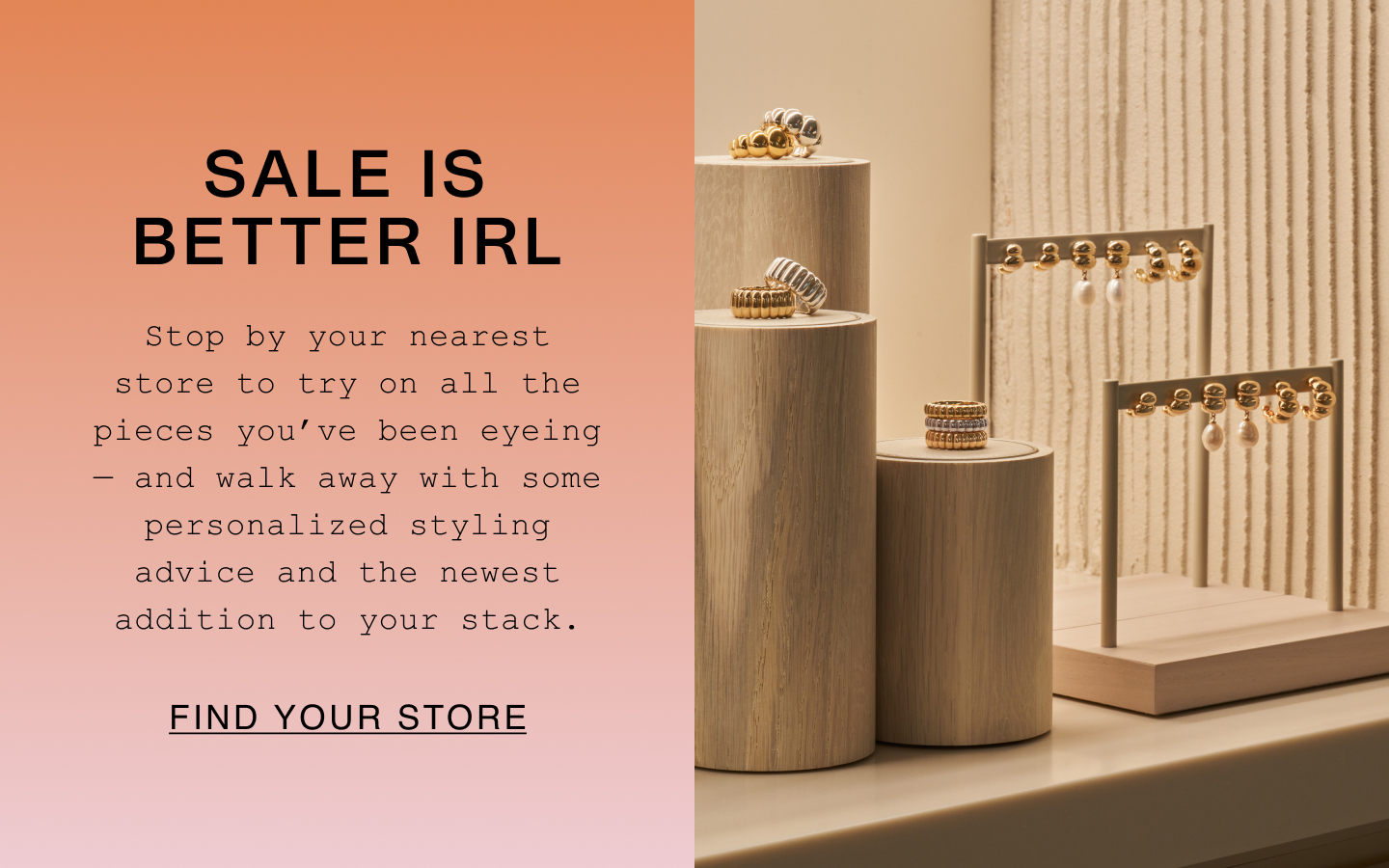 Sale Is Better IRL. Stop by your nearest store to try on all the pieces you've been eyeing - and walk away with some personalized styling advice and the newest addition to your stack. Find Your Store. Sale Is Better IRL. Stop by your nearest store to try on all the pieces you've been eyeing - and walk away with some personalized styling advice and the newest addition to your stack. Find Your Store.
