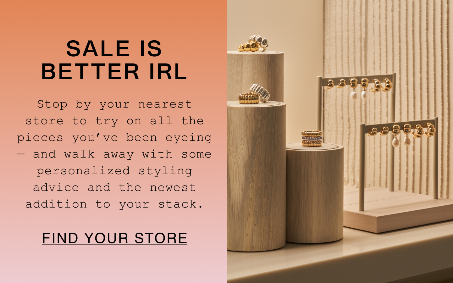 Sale Is Better IRL. Stop by your nearest store to try on all the pieces you've been eyeing - and walk away with some personalized styling advice and the newest addition to your stack. Find Your Store. Sale Is Better IRL. Stop by your nearest store to try on all the pieces you've been eyeing - and walk away with some personalized styling advice and the newest addition to your stack. Find Your Store.