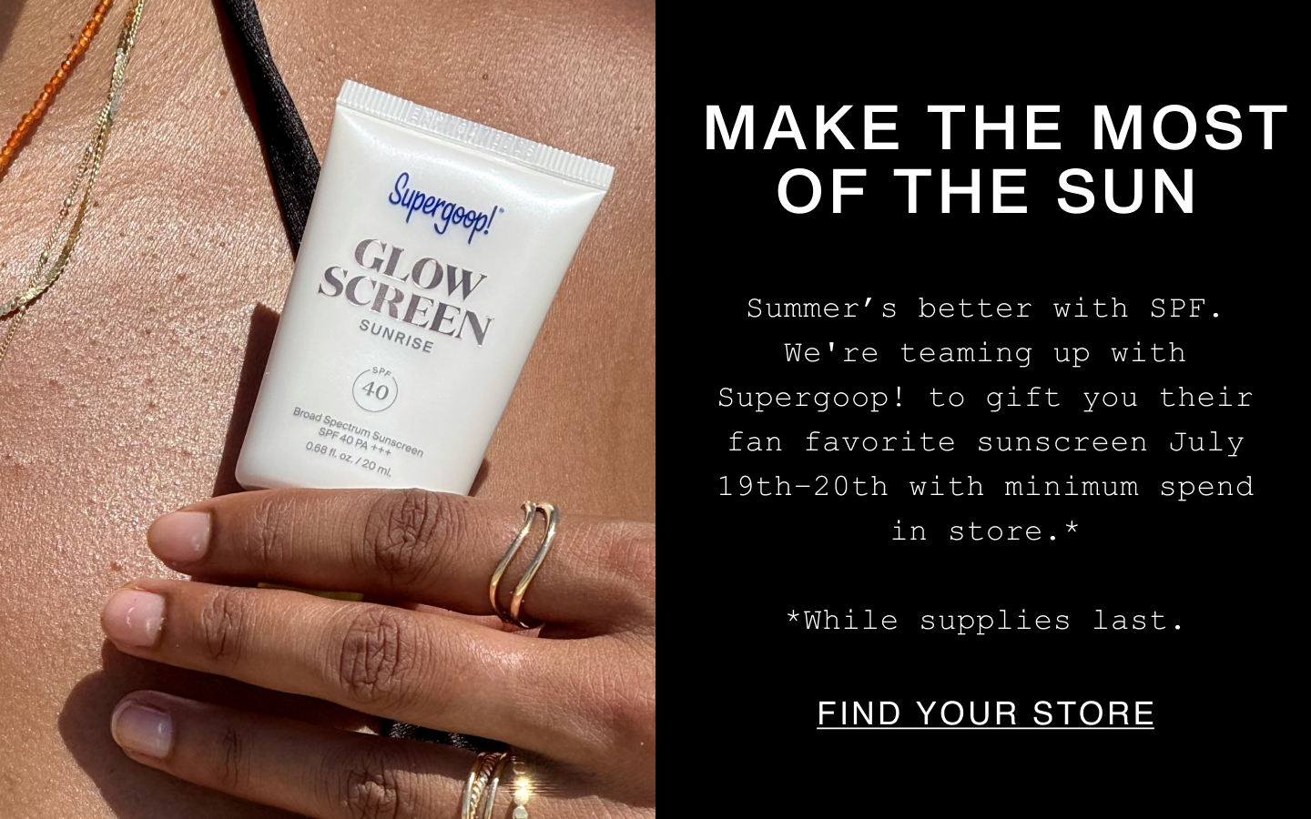 Make The Most of the Sun. Summer's better with SPF. We're teaming up with Supergoop! to gif their fan favorite sunscreen July 19th-20th with minimum spend in store. *While supplies last. Find Your Store.