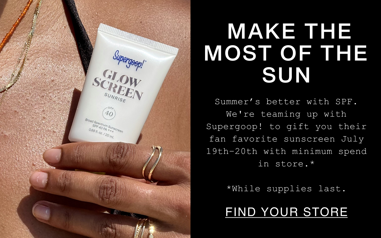 Make The Most of the Sun. Summer's better with SPF. We're teaming up with Supergoop! to gif their fan favorite sunscreen July 19th-20th with minimum spend in store. *While supplies last. Find Your Store.