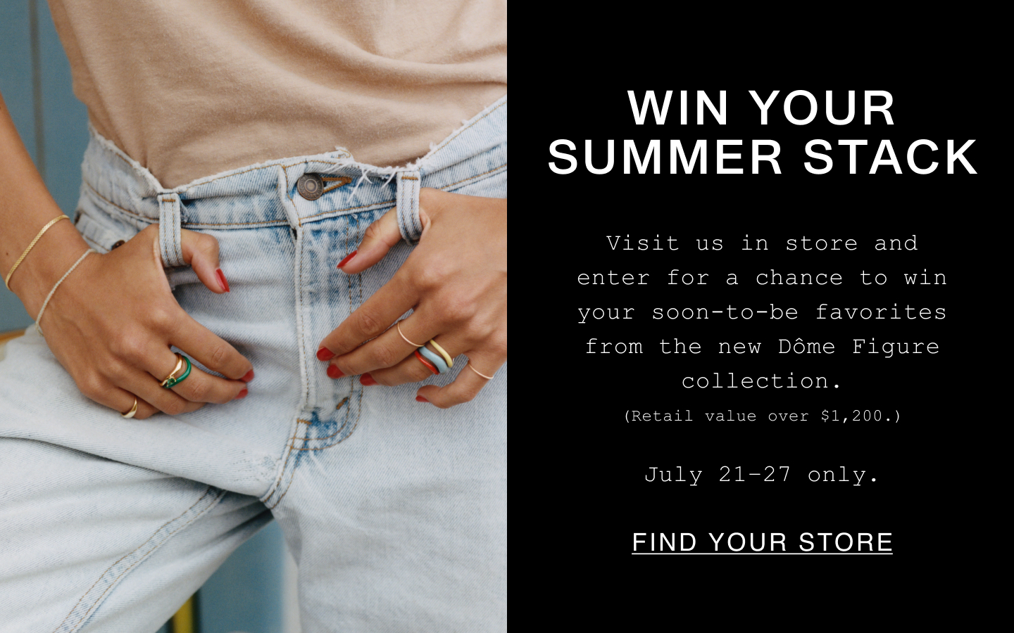 Win Your Summer Stack. Visit us in store and enter for a chance to win your soon-to-be favorites from the new Dôme Figure collection. (Retail value over $1,200.). July 21-27 only. Find Your Store.