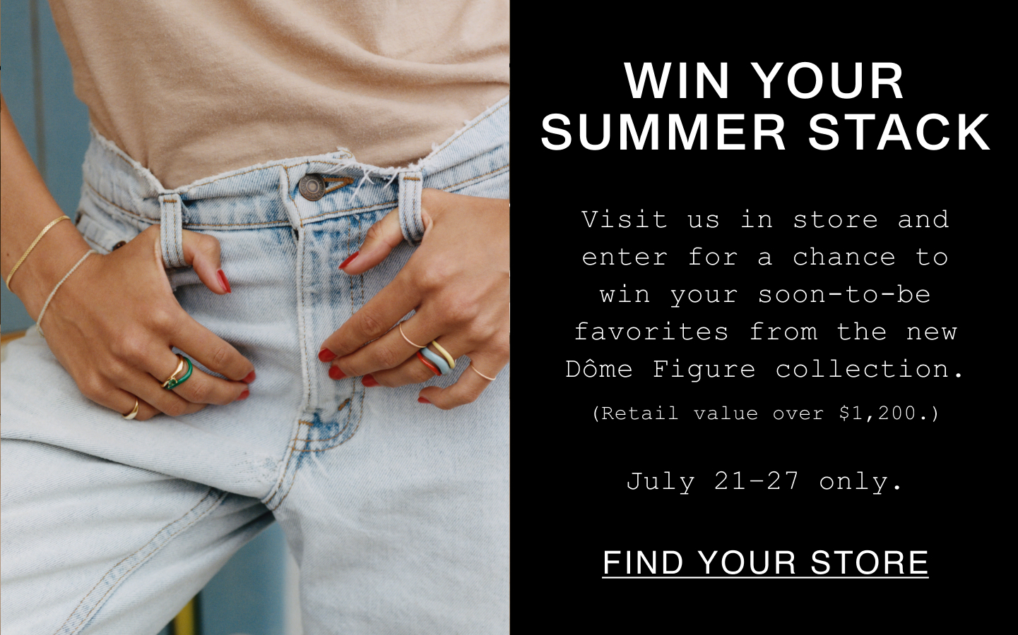 Win Your Summer Stack. Visit us in store and enter for a chance to win your soon-to-be favorites from the new Dôme Figure collection. (Retail value over $1,200.). July 21-27 only. Find Your Store.