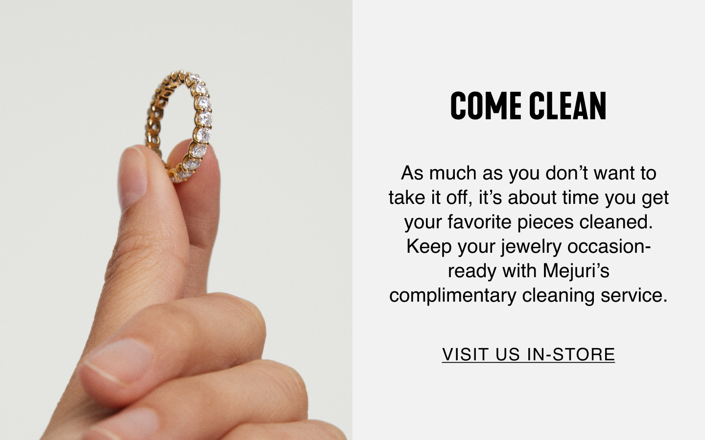 Come Clean. As much as you don't want to take it off, it's about time you get your favourite pieces cleaned. Keep your jewelry occasion-ready with Mejuri's complimentary cleaning service. Visit Us In-Store.