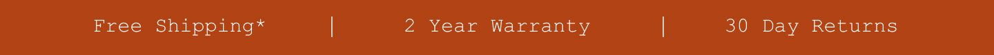 Free Shipping*. 2 Year Warranty. 30 Day Returns.