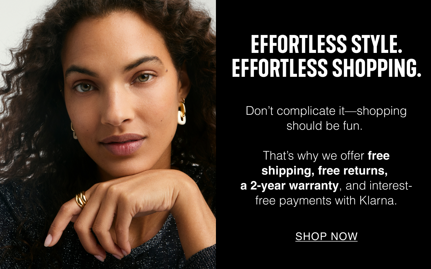 Effortless Style. Effortless Shopping. Don't complicate it—shopping should be fun. That's why we offer free shipping, free returns, a 2-year warranty, and interest-free payments with Klarna. Shop Now.