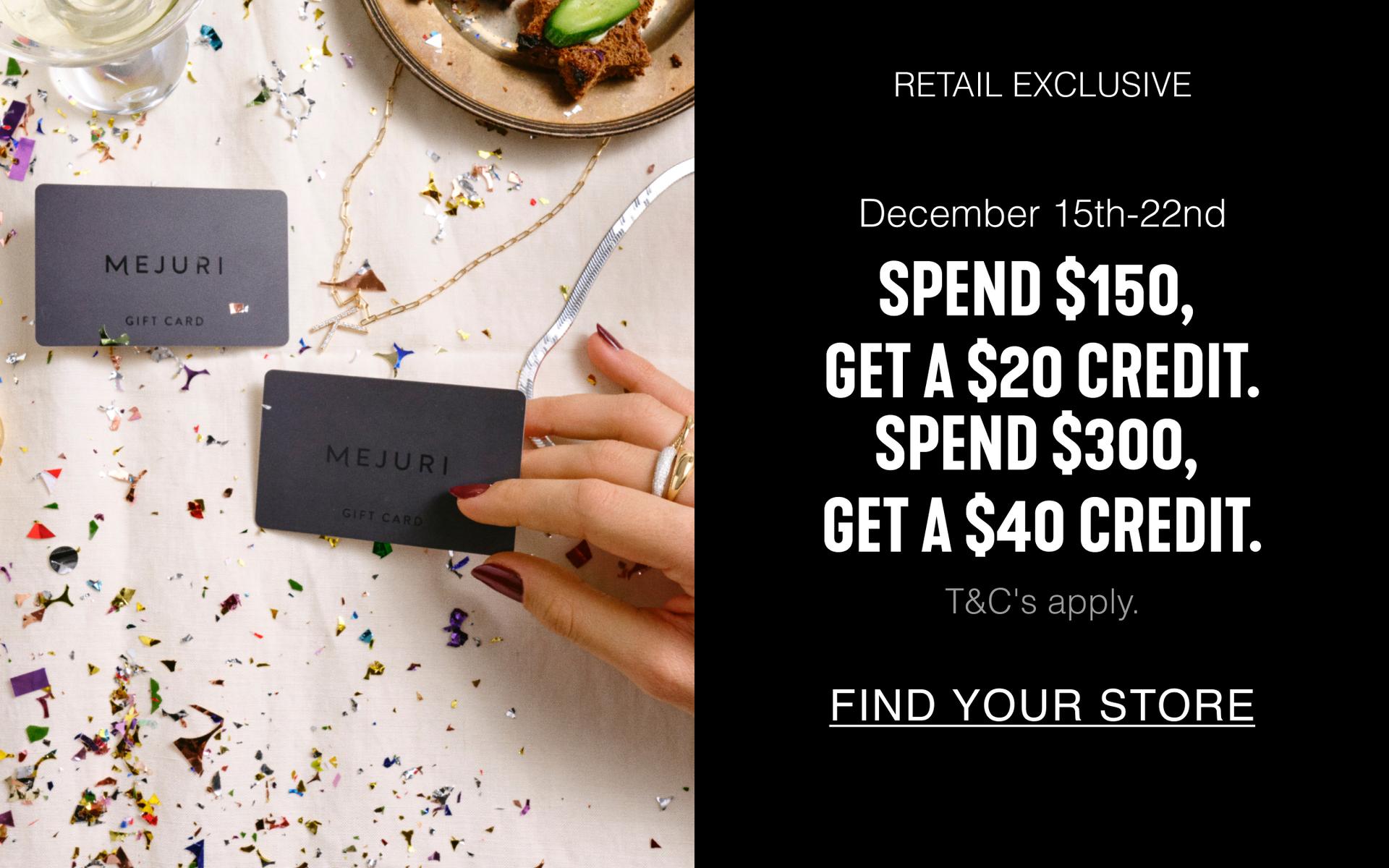 Retail Exclusive. December 15th-22nd. Spend $150, Get A $20 Credit. Spend $300, Get a $40 Credit. T&C's apply. Find Your Store.