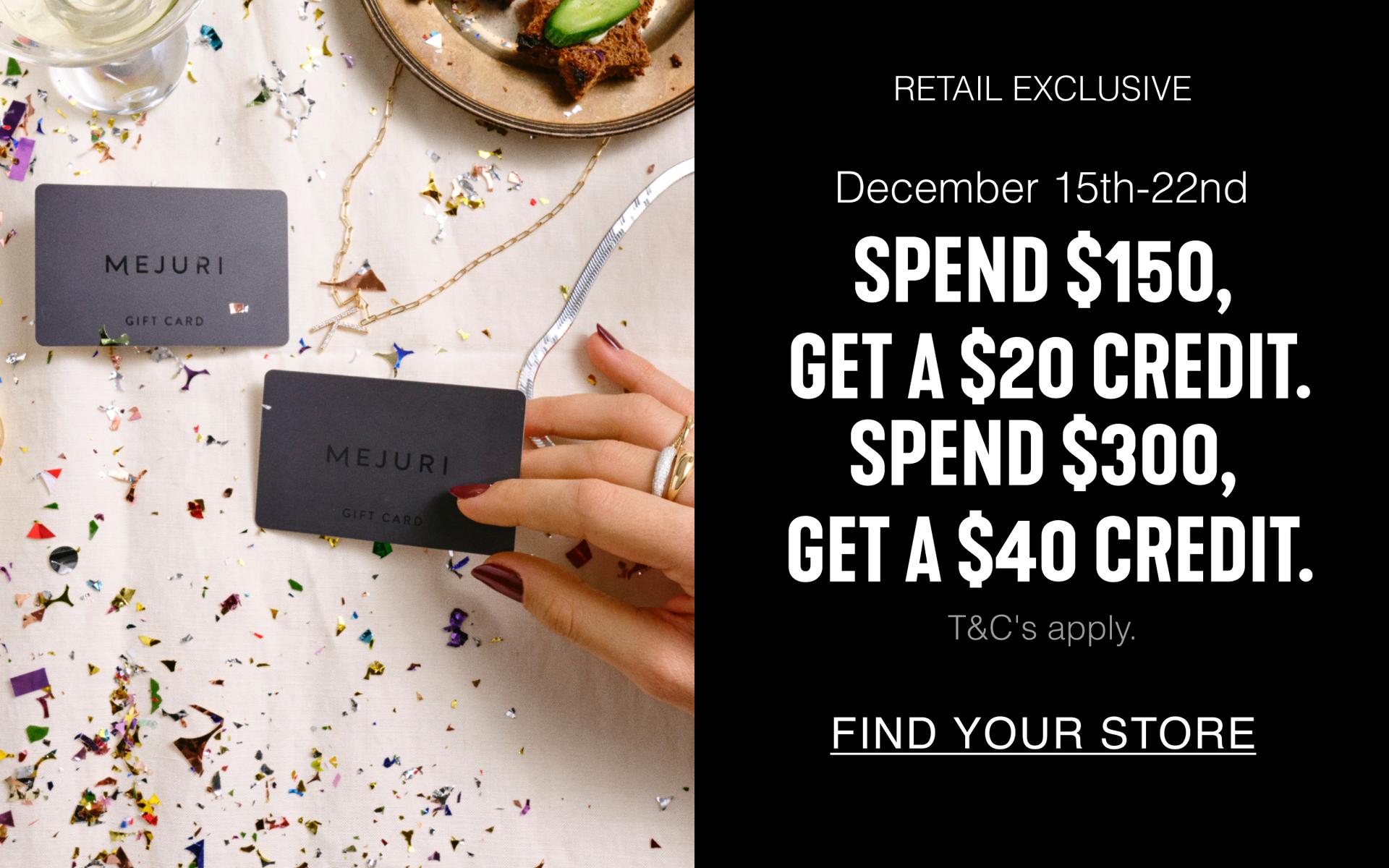 Retail Exclusive. December 15th-22nd. Spend $150, Get A $20 Credit. Spend $300, Get a $40 Credit. T&C's apply. Find Your Store.