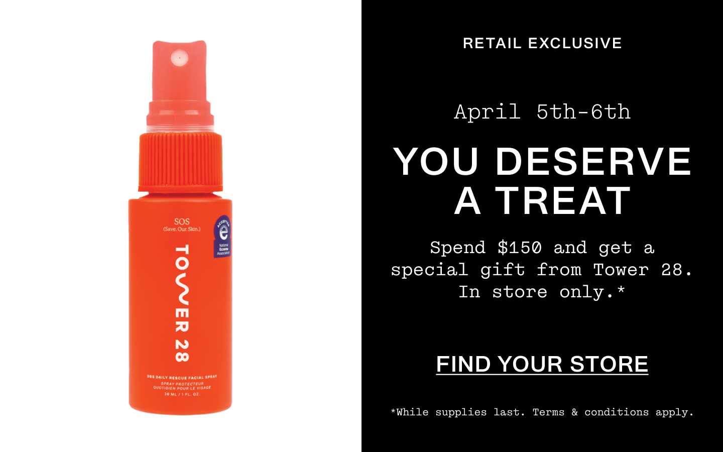 Retail Exclusive. April 5th-6th. You Deserve A Treat. Spend $150 and get a special gift from Tower28. In store only.* While supplies last. Terms & conditions apply. Find Your Store.
