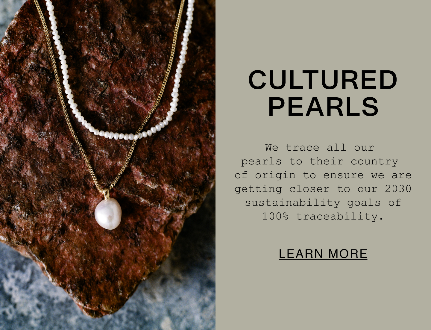 Cultured Pearls. We trace all our pearls to their country of origin to ensure we are getting closer to our 2030 sustainability goals of 100% traceability. Learn More.