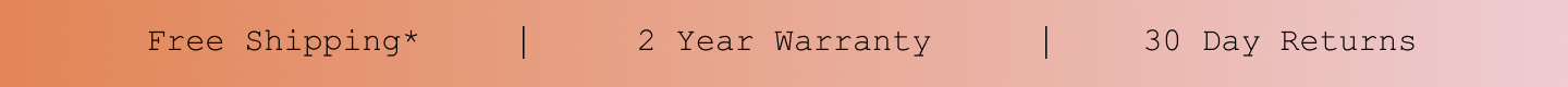 Free Shipping*. 2 Year Warranty. 30 Day Returns. Free Shipping*. 2 Year Warranty. 30 Day Returns.