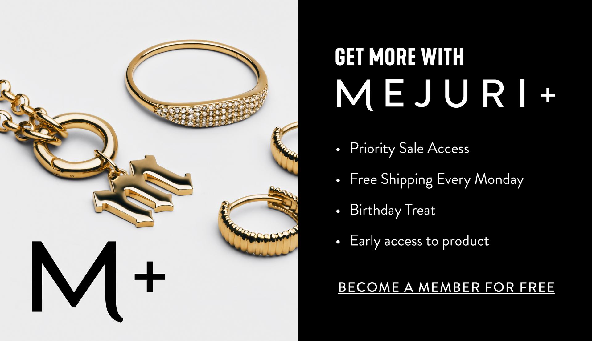 Get More With Mejuri+. Priority Sale Access. Free Shipping Every Monday. Birthday Treat. Early access to product. Become A Member For Free.