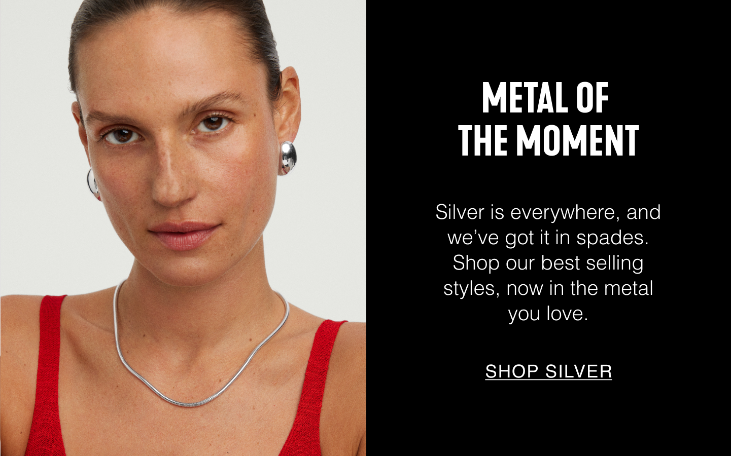 Metal of the Moment. Silver is everywhere, and we've got it in spades. Shop our best selling styles, now in the metal you love. Shop Silver.