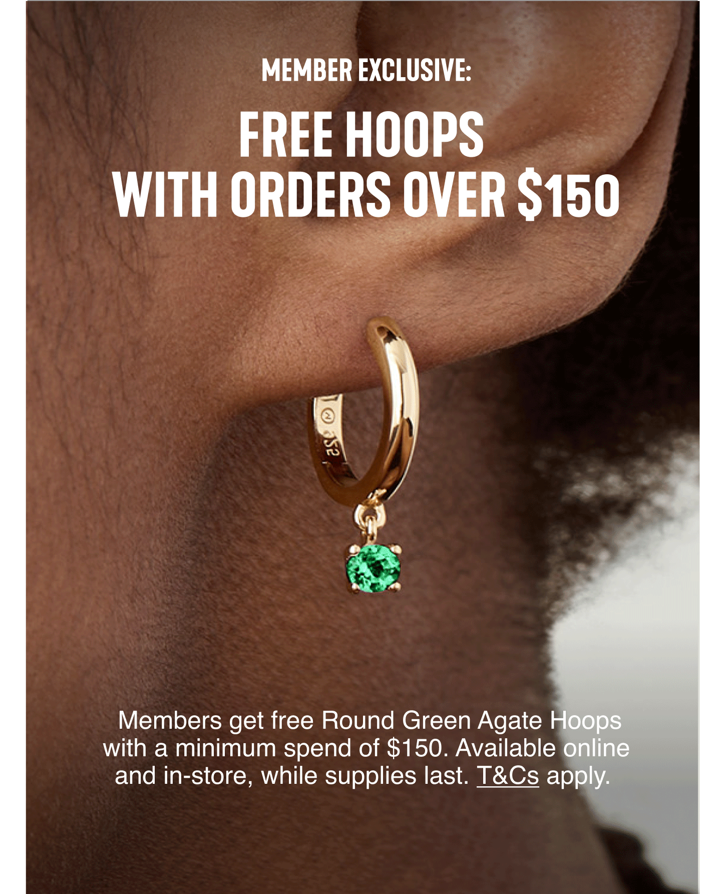 Member Exclusive: Free Hoops with orders over $150. Members get free Round Green Agate Hoops with a minimum spend of $150. Available online and in-store, while supplies last. T&Cs apply.