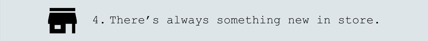 4. There's always something new in store.