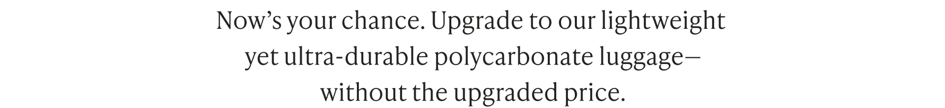 Now’s your chance. Upgrade to our lightweight yet ultra-durable polycarbonate luggage— without the upgraded price.