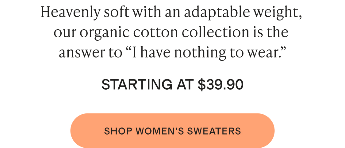 Heavenly soft with an adaptable weight, our organic cotton collection is the answer to “I have nothing to wear. STARTING AT $39.90 shop womens sweaters