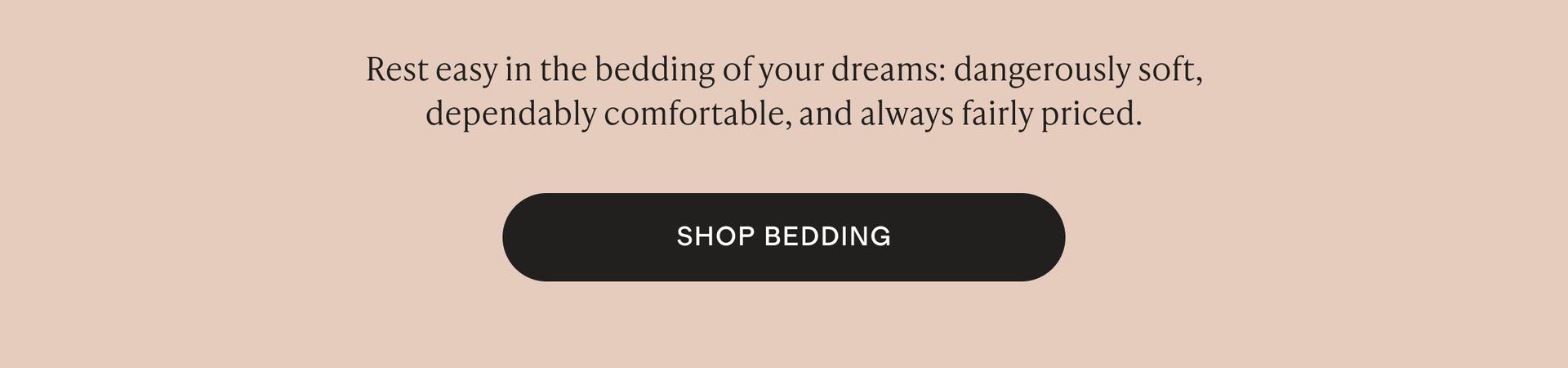 Rest easy in the bedding of your dreams: dangerously soft, dependably comfortable, and always fairly priced.