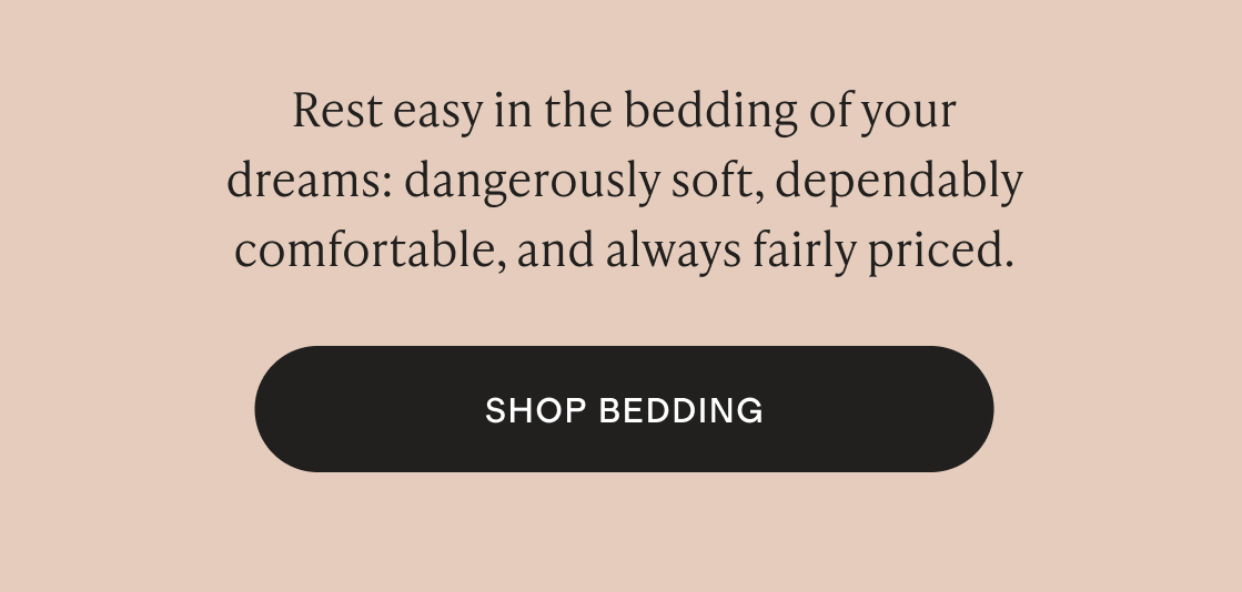 Rest easy in the bedding of your dreams: dangerously soft, dependably comfortable, and always fairly priced.