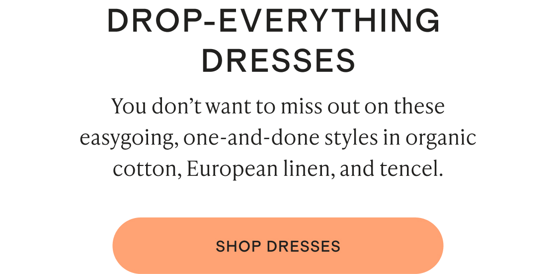 You don’t want to miss out on these easygoing, one-and-done styles in organic cotton, European linen, and tencel.
