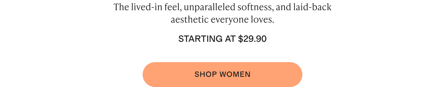 The lived-in feel, unparalleled softness, and laid-back aesthetic everyone loves. Starting at $29.90
