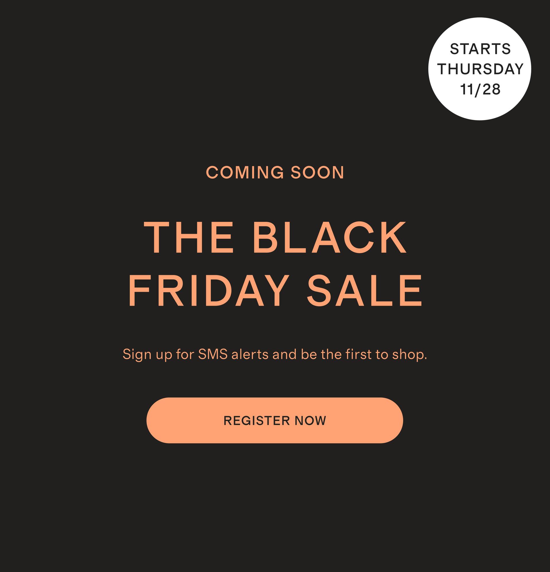 COMING SOON BLACK FRIDAY Sign up for SMS alerts and be the first to shop.