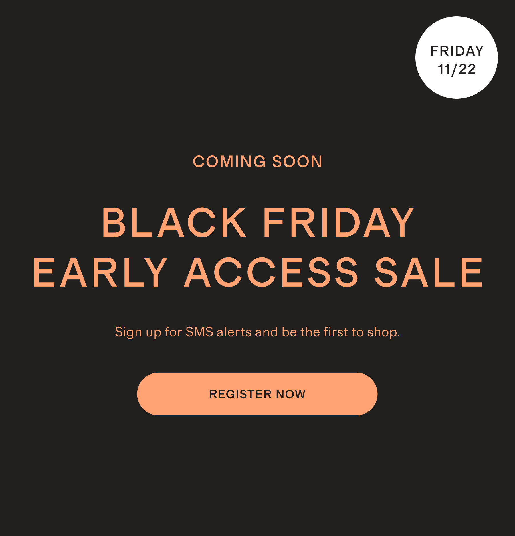 COMING SOON BLACK FRIDAY EARLY ACCESS SALE Sign up for SMS alerts and be the first to shop.