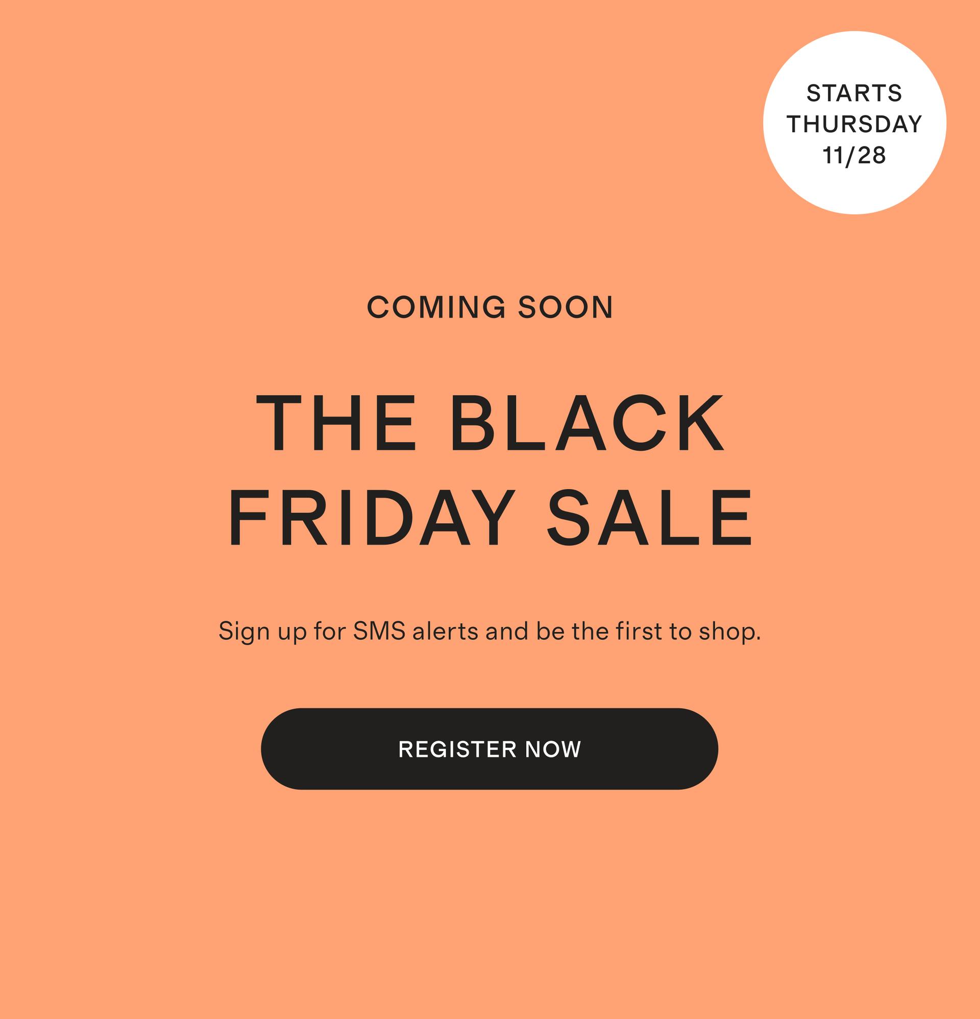 COMING SOON BLACK FRIDAY Sign up for SMS alerts and be the first to shop.